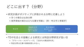 どこに出す？（分野）
• 研究計画がポジティブに評価される分野に応募しよう
• 多くの場合は出身分野
• 境界領域の場合は立ち位置を明確に（例・考古学と情報学）
• TDや社会との協働による研究には特設分野研究が狙い目
• 「グローバル・スタディーズ」「次世代の農資源利用」
• 特設分野は応募の重複制限もゆるい。
11
考古学 情報学
考古情報学
考古学を対象とする
情報学
情報考古学
情報学の方法に
基づく考古学
 