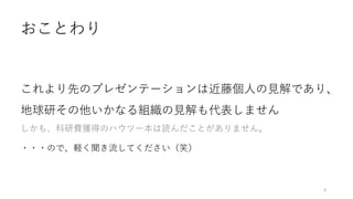 おことわり
これより先のプレゼンテーションは近藤個人の見解であり、
地球研その他いかなる組織の見解も代表しません
しかも、科研費獲得のハウツー本は読んだことがありません。
・・・ので、軽く聞き流してください（笑）
4
 