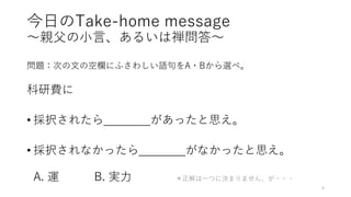 今日のTake-home message
〜親父の小言、あるいは禅問答〜
問題：次の文の空欄にふさわしい語句をA・Bから選べ。
科研費に
• 採択されたら があったと思え。
• 採択されなかったら がなかったと思え。
A. 運 B. 実力 ＊正解は一つに決まりません、が・・・
5
 