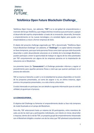 1
Telefónica Open Future Blockchain Challenge_
Telefónica Open Future_ (en adelante, “TOF”) es la red global de emprendimiento e
inversión del Grupo Telefónica, que integra distintas iniciativas que promueven y apoyan
el desarrollo del espíritu emprendedor a través de la innovación, desarrollo, formación
y emprendimiento en las nuevas tecnologías y la sociedad digital, para ayudar a los
emprendedores a crecer y formar empresas de éxito.
El objeto del presente challenge organizado por TOF y denominado “Telefónica Open
Future Blockchain Challenge” (en adelante, el “Challenge”) es captar talento innovador
en fases tempranas, para que tanto personas físicas como start-ups que estén buscando
desarrollar o estén desarrollando soluciones en el ámbito de la tecnología Blockchain,
puedan participar y tener la oportunidad de trabajar en alguno de los retos planteados
por TOF conjuntamente con alguna de las empresas pioneras en la implantación de
soluciones con el Blockchain.
Las presentes bases (la “Convocatoria”) al Challenge pretenden informar y regular el
procedimiento para aquellas personas físicas o start-ups que quieran participar en el
proceso de selección.
TOF se reserva el derecho a cubrir o no la totalidad de las plazas disponibles en función
de los proyectos presentados, así como de asignar o no, en última instancia, algún
premio a los proyectos presentados, a su solo criterio y discreción.
Si estás interesado en participar, lee con detalle la siguiente información pues te será de
utilidad y te guiará por el proceso.
LA CONVOCATORIA_
El objetivo del Challenge es fomentar el emprendimiento desde su fase más temprana
de modo focalizado en el campo del Blockchain.
Para ello, TOF seleccionará hasta un máximo de 50 participantes, entre miembros de
cada una de las start-ups y participantes individuales, con interés en iniciar, desarrollar
e impulsar, dentro de la red de TOF, un proyecto grupal de emprendimiento relacionado
con el Blockchain dirigido a resolver uno de los retos que TOF planteará conjuntamente
 