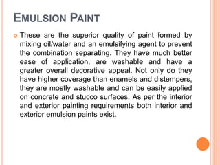 EMULSION PAINT
 These are the superior quality of paint formed by
mixing oil/water and an emulsifying agent to prevent
the combination separating. They have much better
ease of application, are washable and have a
greater overall decorative appeal. Not only do they
have higher coverage than enamels and distempers,
they are mostly washable and can be easily applied
on concrete and stucco surfaces. As per the interior
and exterior painting requirements both interior and
exterior emulsion paints exist.
 