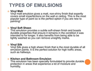 TYPES OF EMULSIONS
 Vinyl Matt
Vinyl matt emulsion gives a matt, non-shiny finish that expertly
covers small imperfections on the wall or ceiling. This is the most
popular type of paint so is the perfect option if you are new to
painting!
 Vinyl Soft Sheen
This emulsion provides a subtle soft-sheen finish and boasts
durable properties that ensure it remains in the condition it was
intended to for longer. It also benefits from being able to be
lightly washed so you can remove unsightly marks.
 Vinyl Silk
Vinyl Silk gives a high sheen finish that is the most durable of all
emulsion paints. It is the perfect solution for high traffic areas,
such as hallways.
 Kitchen and Bathroom Emulsion
This emulsion has been specially formulated to provide durable
protection in areas that experience a lot of moisture and
humidity.
 