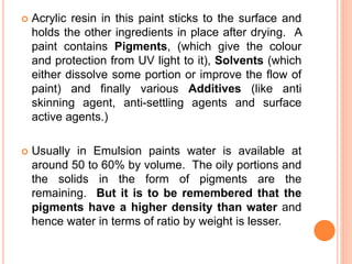  Acrylic resin in this paint sticks to the surface and
holds the other ingredients in place after drying. A
paint contains Pigments, (which give the colour
and protection from UV light to it), Solvents (which
either dissolve some portion or improve the flow of
paint) and finally various Additives (like anti
skinning agent, anti-settling agents and surface
active agents.)
 Usually in Emulsion paints water is available at
around 50 to 60% by volume. The oily portions and
the solids in the form of pigments are the
remaining. But it is to be remembered that the
pigments have a higher density than water and
hence water in terms of ratio by weight is lesser.
 