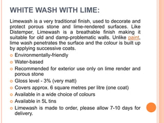 WHITE WASH WITH LIME:
Limewash is a very traditional finish, used to decorate and
protect porous stone and lime-rendered surfaces. Like
Distemper, Limewash is a breathable finish making it
suitable for old and damp-problematic walls. Unlike paint,
lime wash penetrates the surface and the colour is built up
by applying successive coats.
 Environmentally-friendly
 Water-based
 Recommended for exterior use only on lime render and
porous stone
 Gloss level - 3% (very matt)
 Covers approx. 6 square metres per litre (one coat)
 Available in a wide choice of colours
 Available in 5L tins
 Limewash is made to order, please allow 7-10 days for
delivery.
 