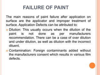 FAILURE OF PAINT
The main reasons of paint failure after application on
surface are the applicator and improper treatment of
surface. Application Defects can be attributed to:
 Dilution: This usually occurs when the dilution of the
paint is not done as per manufacturers
recommendation. There can be a case of over dilution
and under dilution, as well as dilution with the incorrect
diluent.
 Contamination: Foreign contaminants added without
the manufacturers consent which results in various film
defects.
 