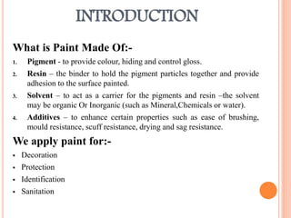 INTRODUCTION
What is Paint Made Of:-
1. Pigment - to provide colour, hiding and control gloss.
2. Resin – the binder to hold the pigment particles together and provide
adhesion to the surface painted.
3. Solvent – to act as a carrier for the pigments and resin –the solvent
may be organic Or Inorganic (such as Mineral,Chemicals or water).
4. Additives – to enhance certain properties such as ease of brushing,
mould resistance, scuff resistance, drying and sag resistance.
We apply paint for:-
 Decoration
 Protection
 Identification
 Sanitation
 
