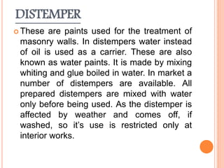 DISTEMPER
 These are paints used for the treatment of
masonry walls. In distempers water instead
of oil is used as a carrier. These are also
known as water paints. It is made by mixing
whiting and glue boiled in water. In market a
number of distempers are available. All
prepared distempers are mixed with water
only before being used. As the distemper is
affected by weather and comes off, if
washed, so it’s use is restricted only at
interior works.
 