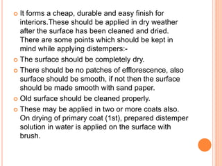  It forms a cheap, durable and easy finish for
interiors.These should be applied in dry weather
after the surface has been cleaned and dried.
There are some points which should be kept in
mind while applying distempers:-
 The surface should be completely dry.
 There should be no patches of efflorescence, also
surface should be smooth, if not then the surface
should be made smooth with sand paper.
 Old surface should be cleaned properly.
 These may be applied in two or more coats also.
On drying of primary coat (1st), prepared distemper
solution in water is applied on the surface with
brush.
 