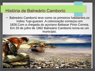 História de Balneário Camboriú
●
Balneário Camboriú teve como os primeiros habitantes,os
índios Tupi-guarani .A colonização começou em
1826.Com a chegada do açoriano Baltasar Pinto Correia.
Em 20 de julho de 1962 Balneário Camboriú torna-se um
município.
 
