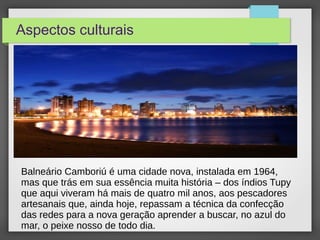 Aspectos culturais
Balneário Camboriú é uma cidade nova, instalada em 1964,
mas que trás em sua essência muita história – dos índios Tupy
que aqui viveram há mais de quatro mil anos, aos pescadores
artesanais que, ainda hoje, repassam a técnica da confecção
das redes para a nova geração aprender a buscar, no azul do
mar, o peixe nosso de todo dia..
 