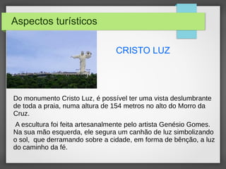 Aspectos turísticos
CRISTO LUZ
Do monumento Cristo Luz, é possível ter uma vista deslumbrante
de toda a praia, numa altura de 154 metros no alto do Morro da
Cruz.
A escultura foi feita artesanalmente pelo artista Genésio Gomes.
Na sua mão esquerda, ele segura um canhão de luz simbolizando
o sol, que derramando sobre a cidade, em forma de bênção, a luz
do caminho da fé.
 