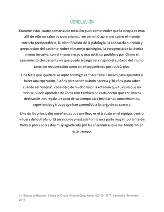 21 Bitácora de Rotación / Cátedra de Cirugía / Mariana Ojeda Arends / EC-46-10877 / X semestre / Noviembre
2019
CONCLUSIÓN
Durante estas cuatro semanas de rotación pude comprender que la cirugía va mas
allá de sólo un salón de operaciones, me permitió aprender sobre el manejo
correcto preoperatorio, la identificación de la patología, la adecuada nutrición y
preparación del paciente; sobre el manejo quirúrgico, la escogencia de la técnica
menos invasiva, con el menor riesgo y mas estética posible; y por último el
seguimiento del paciente ya que queda a cargo del cirujano el cuidado del mismo
tanto en recuperación como en el seguimiento post quirúrgico.
Una frase que quedará siempre conmigo es “hace falta 3 meses para aprender a
hacer una operación, 3 años para saber cuándo hacerla y 30 años para saber
cuándo no hacerla”, considero de mucho valor la rotación que tuve ya que no
todo se puede aprender de libros sino también de cada doctor que con mucha
dedicación nos regala un poco de su tiempo para brindarnos conocimientos,
experiencias y trucos que han aprendido a lo largo de su carrera.
Una de las principales enseñanzas que me llevo es el trabajo en el equipo, dentro
y fuera del quirófano. El servicio de anestesia forma una parte muy importante de
todo el proceso y estoy muy agradecida por las enseñanzas que me brindaron en
este tiempo.
 