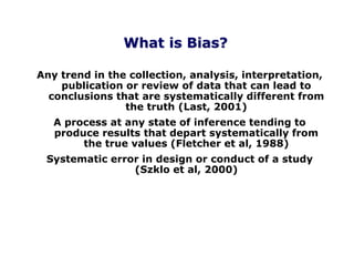 Any trend in the collection, analysis, interpretation,
publication or review of data that can lead to
conclusions that are systematically different from
the truth (Last, 2001)
A process at any state of inference tending to
produce results that depart systematically from
the true values (Fletcher et al, 1988)
Systematic error in design or conduct of a study
(Szklo et al, 2000)
What is Bias?
 