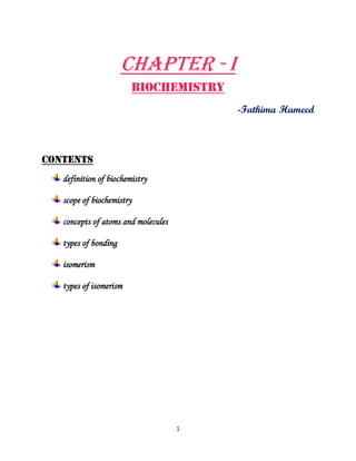 1
CHAPTER - I
BIOCHEMISTRY
-Fathima Hameed
CONTENTS
definition of biochemistry
scope of biochemistry
concepts of atoms and molecules
types of bonding
isomerism
types of isomerism
 