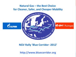 OEM NGV RALLY 'BLUE CORRIDOR – 2012'                     Ruhrgas
GAZPROM
            Natural Gas – the Best Choice
                  natural gas = natural way to sustainable mobility


      for Cleaner, Safer, and Cheaper Mobility




   GAZPROM                                                            Ruhrgas




             NGV Rally 'Blue Corridor -2012'

             http://www.bluecorridor.org
 