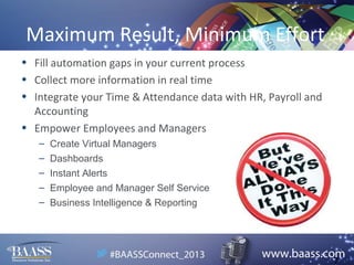 Maximum Result, Minimum Effort
• Fill automation gaps in your current process
• Collect more information in real time
• Integrate your Time & Attendance data with HR, Payroll and
Accounting
• Empower Employees and Managers
–
–
–
–
–

Create Virtual Managers
Dashboards
Instant Alerts
Employee and Manager Self Service
Business Intelligence & Reporting

7

 