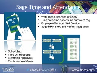 Sage Time and Attendance
•
•
•
•

•
•
•
•

Scheduling
Time Off Requests
Electronic Approvals
Electronic Workflows

Web-based, licensed or SaaS
Time collection options, no hardware req
Employee/Manager Self Service
Sage HRMS HR and Payroll Integration

 