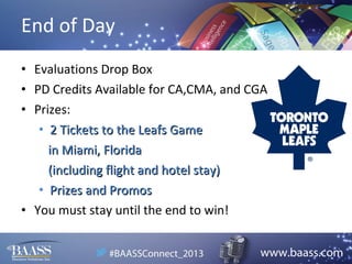 End of Day
• Evaluations Drop Box
• PD Credits Available for CA,CMA, and CGA
• Prizes:
• 2 Tickets to the Leafs Game
in Miami, Florida
(including flight and hotel stay)
• Prizes and Promos
• You must stay until the end to win!

 