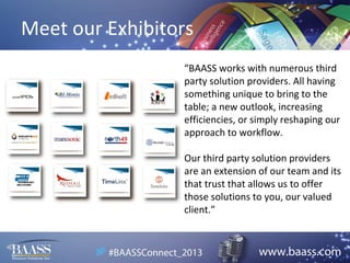 Meet our Exhibitors
“BAASS works with numerous third
party solution providers. All having
something unique to bring to the
table; a new outlook, increasing
efficiencies, or simply reshaping our
approach to workflow.
Our third party solution providers
are an extension of our team and its
that trust that allows us to offer
those solutions to you, our valued
client.”

 