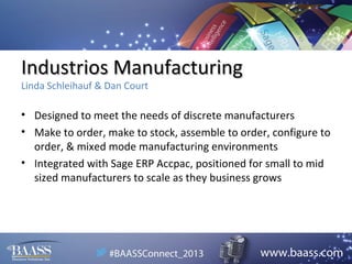 Industrios Manufacturing
Linda Schleihauf & Dan Court

• Designed to meet the needs of discrete manufacturers
• Make to order, make to stock, assemble to order, configure to
order, & mixed mode manufacturing environments
• Integrated with Sage ERP Accpac, positioned for small to mid
sized manufacturers to scale as they business grows

 