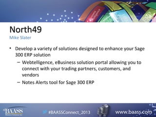 North49
Mike Slater

• Develop a variety of solutions designed to enhance your Sage
300 ERP solution
– Webtelligence, eBusiness solution portal allowing you to
connect with your trading partners, customers, and
vendors
– Notes Alerts tool for Sage 300 ERP

 