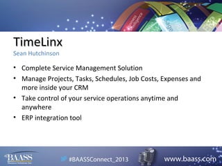 TimeLinx
Sean Hutchinson

• Complete Service Management Solution
• Manage Projects, Tasks, Schedules, Job Costs, Expenses and
more inside your CRM
• Take control of your service operations anytime and
anywhere
• ERP integration tool

 