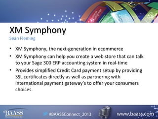 XM Symphony
Sean Fleming

• XM Symphony, the next-generation in ecommerce
• XM Symphony can help you create a web store that can talk
to your Sage 300 ERP accounting system in real-time
• Provides simplified Credit Card payment setup by providing
SSL certificates directly as well as partnering with
international payment gateway’s to offer your consumers
choices.

 