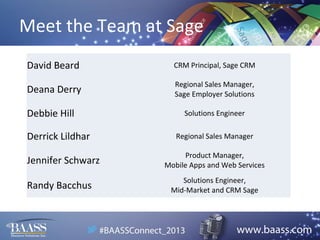 Meet the Team at Sage
David Beard

CRM Principal, Sage CRM

Deana Derry

Regional Sales Manager,
Sage Employer Solutions

Debbie Hill
Derrick Lildhar
Jennifer Schwarz
Randy Bacchus

Solutions Engineer
Regional Sales Manager
Product Manager,
Mobile Apps and Web Services
Solutions Engineer,
Mid-Market and CRM Sage

 