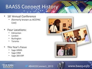 BAASS Connect History
• 16th Annual Conference

• (formerly known as ACCPAC
Live)

• Four Locations:
•
•
•
•

Edmonton
London
Burlington
Toronto

• This Year’s Focus
• Sage HRMS
• Sage CRM
• Sage 300 ERP

 