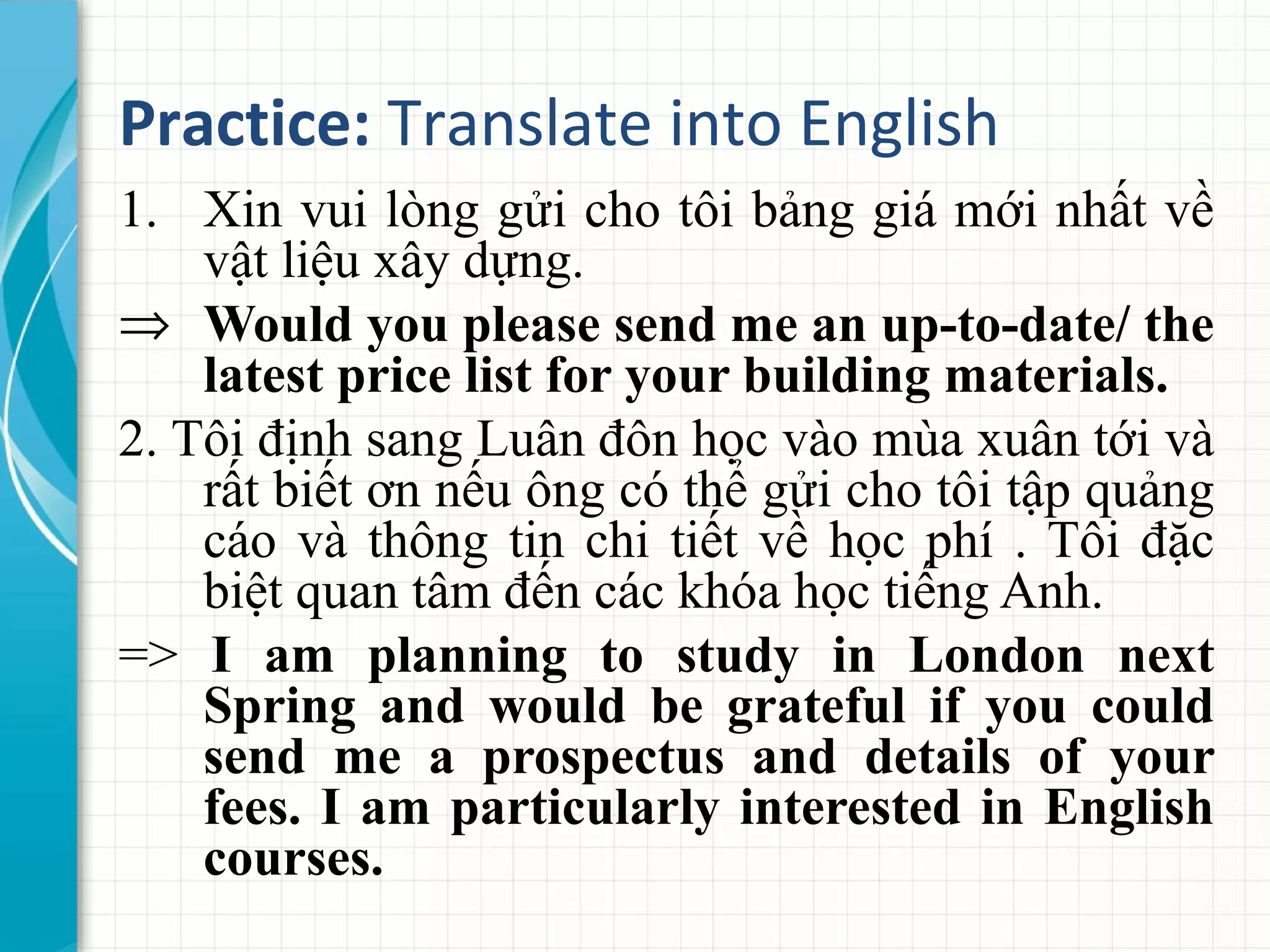 Practice: Translate into English
1. Xin vui lòng gửi cho tôi bảng giá mới nhất về
vật liệu xây dựng.
⇒ Would you please send me an up-to-date/ the
latest price list for your building materials.
2. Tôi định sang Luân đôn học vào mùa xuân tới và
rất biết ơn nếu ông có thể gửi cho tôi tập quảng
cáo và thông tin chi tiết về học phí . Tôi đặc
biệt quan tâm đến các khóa học tiếng Anh.
=> I am planning to study in London next
Spring and would be grateful if you could
send me a prospectus and details of your
fees. I am particularly interested in English
courses.
 