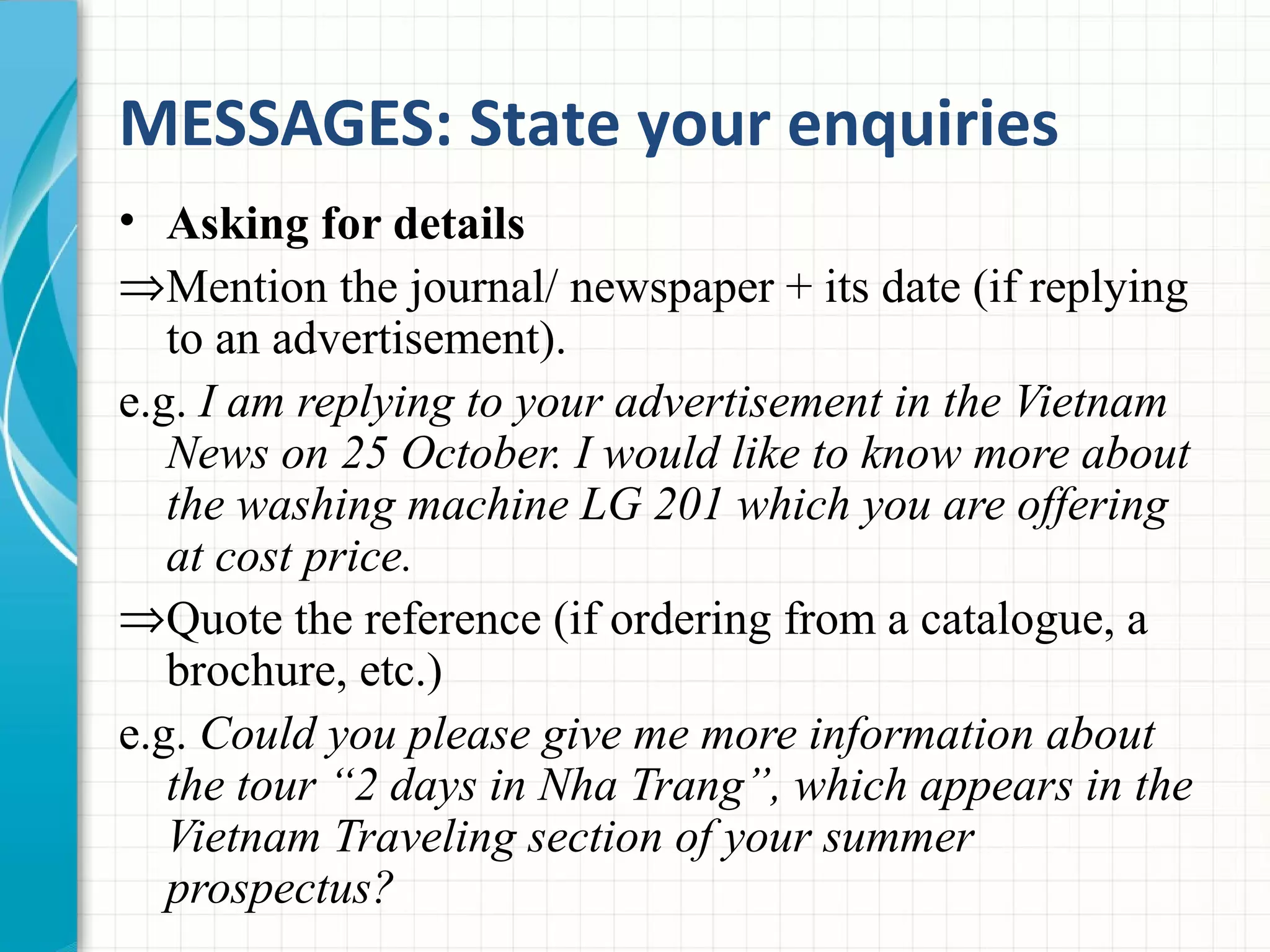 MESSAGES: State your enquiries
• Asking for details
⇒Mention the journal/ newspaper + its date (if replying
to an advertisement).
e.g. I am replying to your advertisement in the Vietnam
News on 25 October. I would like to know more about
the washing machine LG 201 which you are offering
at cost price.
⇒Quote the reference (if ordering from a catalogue, a
brochure, etc.)
e.g. Could you please give me more information about
the tour “2 days in Nha Trang”, which appears in the
Vietnam Traveling section of your summer
prospectus?
 