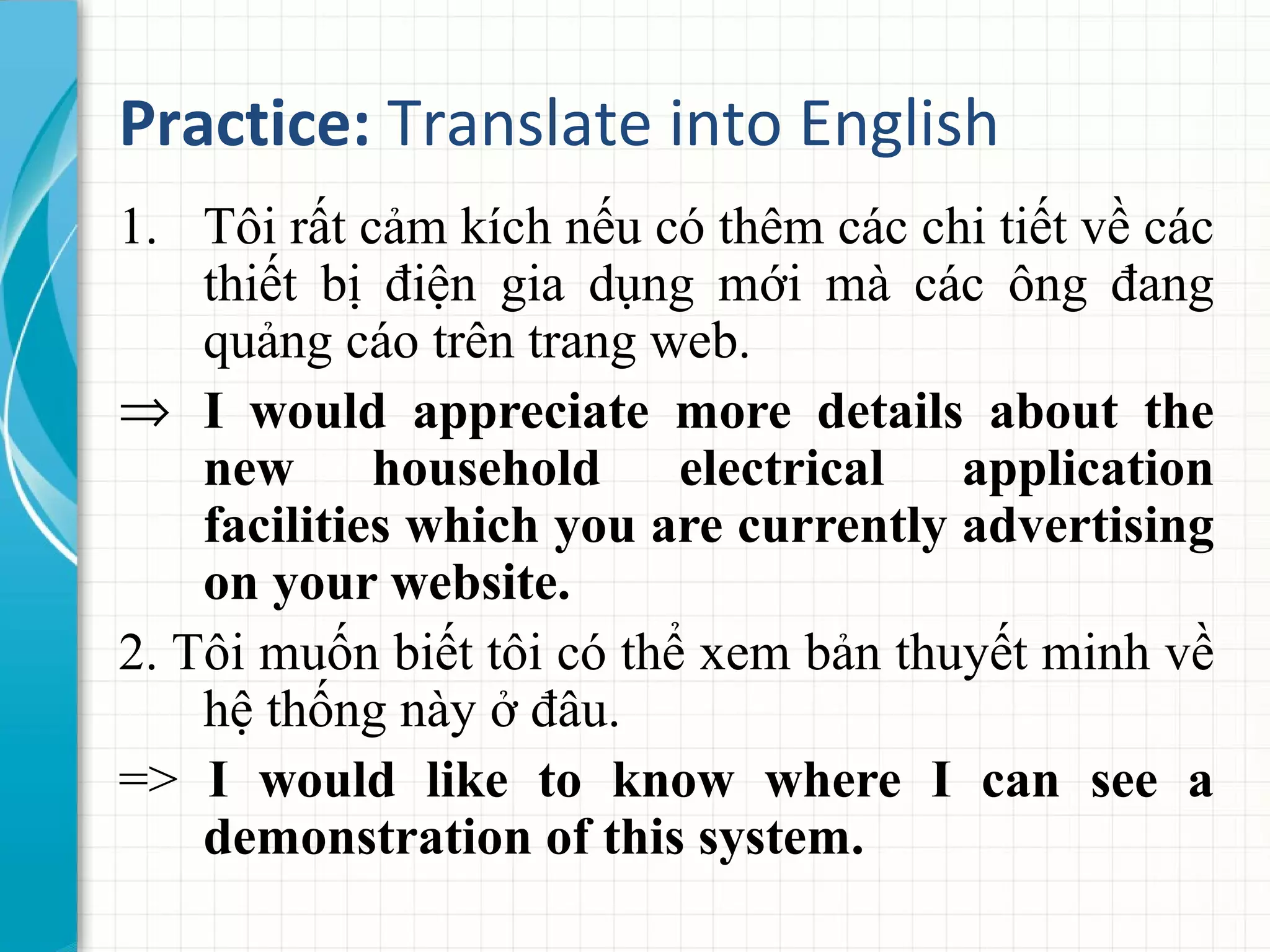 Practice: Translate into English
1. Tôi rất cảm kích nếu có thêm các chi tiết về các
thiết bị điện gia dụng mới mà các ông đang
quảng cáo trên trang web.
⇒ I would appreciate more details about the
new household electrical application
facilities which you are currently advertising
on your website.
2. Tôi muốn biết tôi có thể xem bản thuyết minh về
hệ thống này ở đâu.
=> I would like to know where I can see a
demonstration of this system.
 