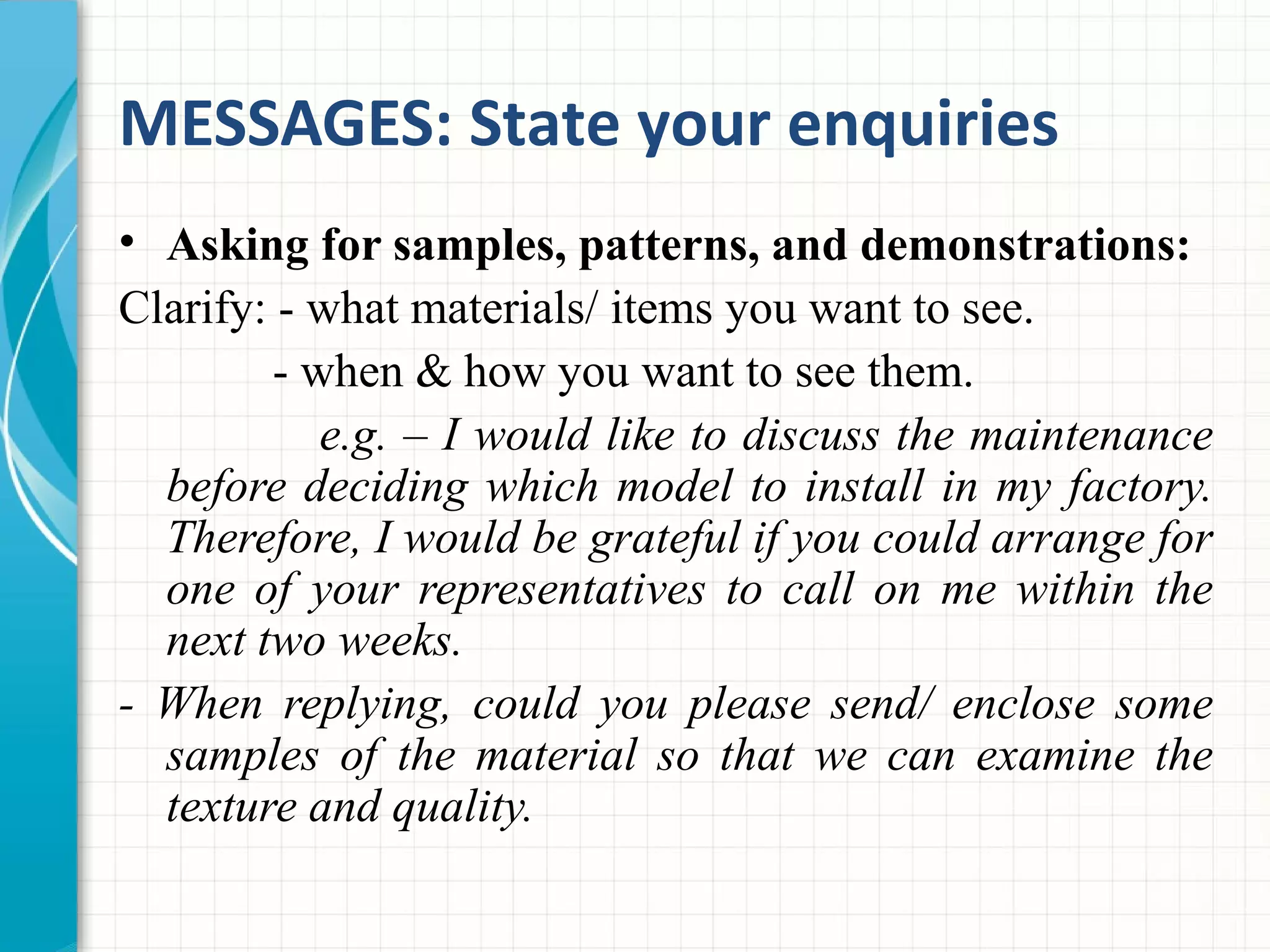 MESSAGES: State your enquiries
• Asking for samples, patterns, and demonstrations:
Clarify: - what materials/ items you want to see.
- when & how you want to see them.
e.g. – I would like to discuss the maintenance
before deciding which model to install in my factory.
Therefore, I would be grateful if you could arrange for
one of your representatives to call on me within the
next two weeks.
- When replying, could you please send/ enclose some
samples of the material so that we can examine the
texture and quality.
 