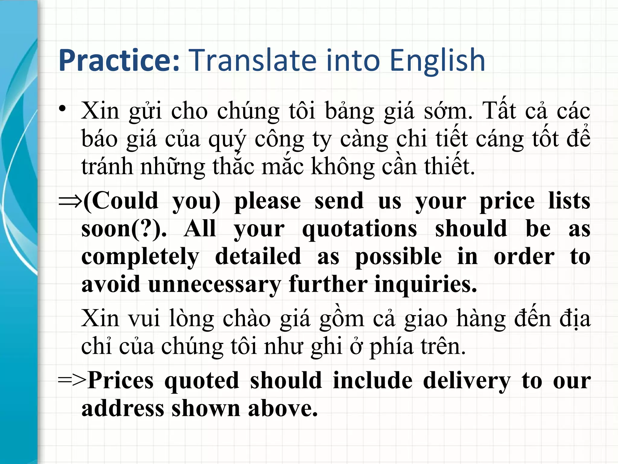 Practice: Translate into English
• Xin gửi cho chúng tôi bảng giá sớm. Tất cả các
báo giá của quý công ty càng chi tiết cáng tốt để
tránh những thắc mắc không cần thiết.
⇒(Could you) please send us your price lists
soon(?). All your quotations should be as
completely detailed as possible in order to
avoid unnecessary further inquiries.
Xin vui lòng chào giá gồm cả giao hàng đến địa
chỉ của chúng tôi như ghi ở phía trên.
=>Prices quoted should include delivery to our
address shown above.
 