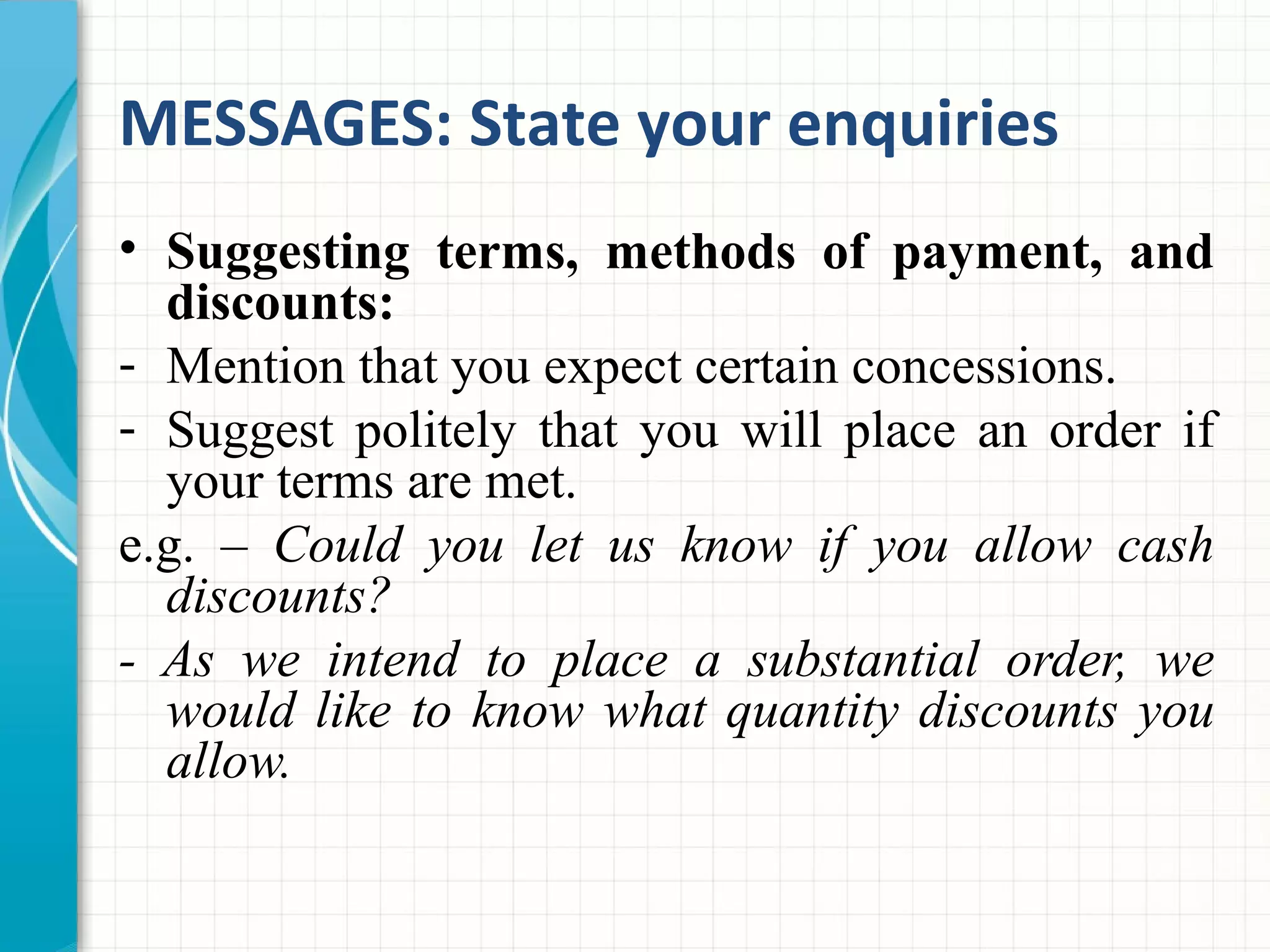 MESSAGES: State your enquiries
• Suggesting terms, methods of payment, and
discounts:
- Mention that you expect certain concessions.
- Suggest politely that you will place an order if
your terms are met.
e.g. – Could you let us know if you allow cash
discounts?
- As we intend to place a substantial order, we
would like to know what quantity discounts you
allow.
 