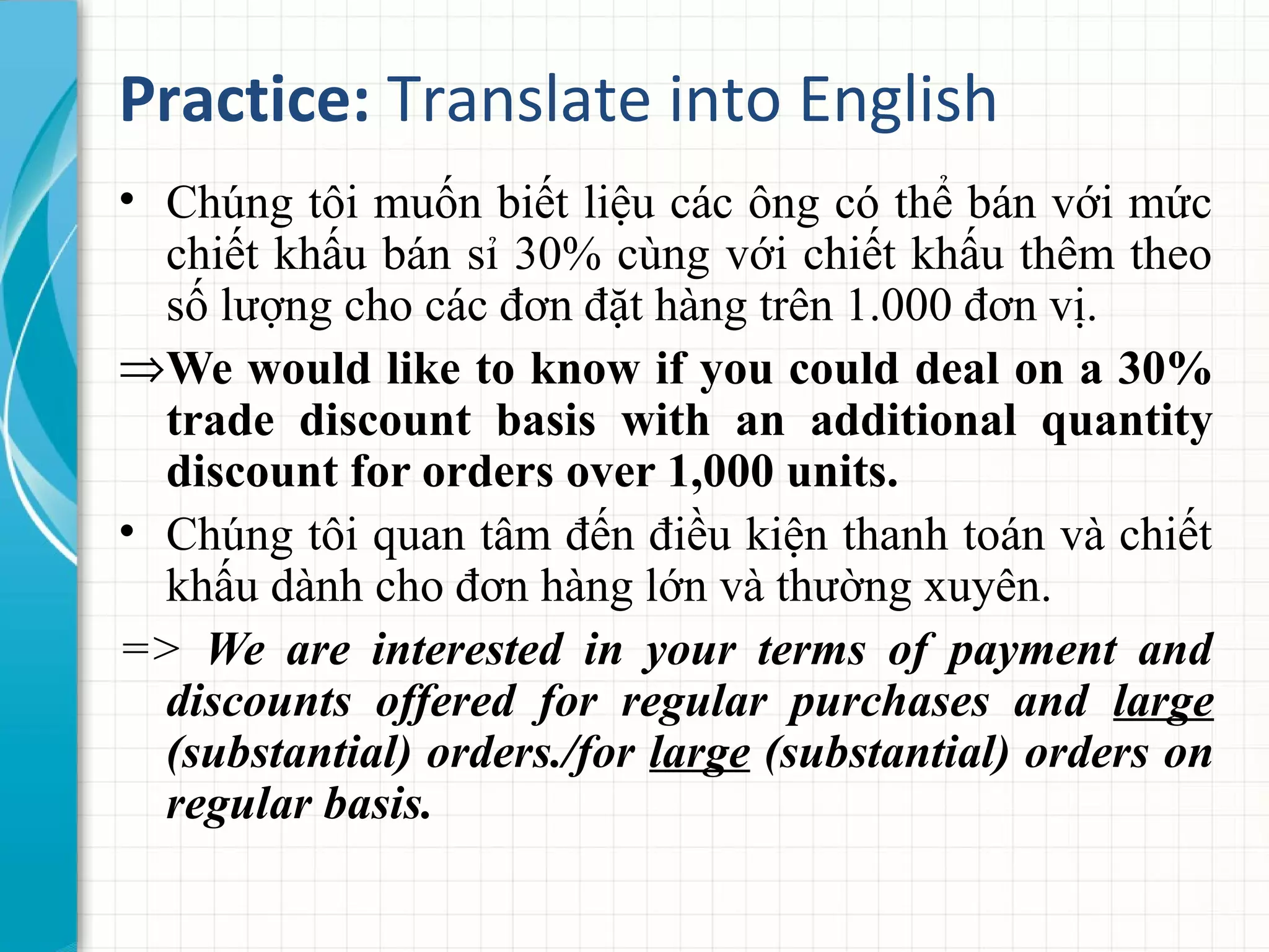 Practice: Translate into English
• Chúng tôi muốn biết liệu các ông có thể bán với mức
chiết khấu bán sỉ 30% cùng với chiết khấu thêm theo
số lượng cho các đơn đặt hàng trên 1.000 đơn vị.
⇒We would like to know if you could deal on a 30%
trade discount basis with an additional quantity
discount for orders over 1,000 units.
• Chúng tôi quan tâm đến điều kiện thanh toán và chiết
khấu dành cho đơn hàng lớn và thường xuyên.
=> We are interested in your terms of payment and
discounts offered for regular purchases and large
(substantial) orders./for large (substantial) orders on
regular basis.
 