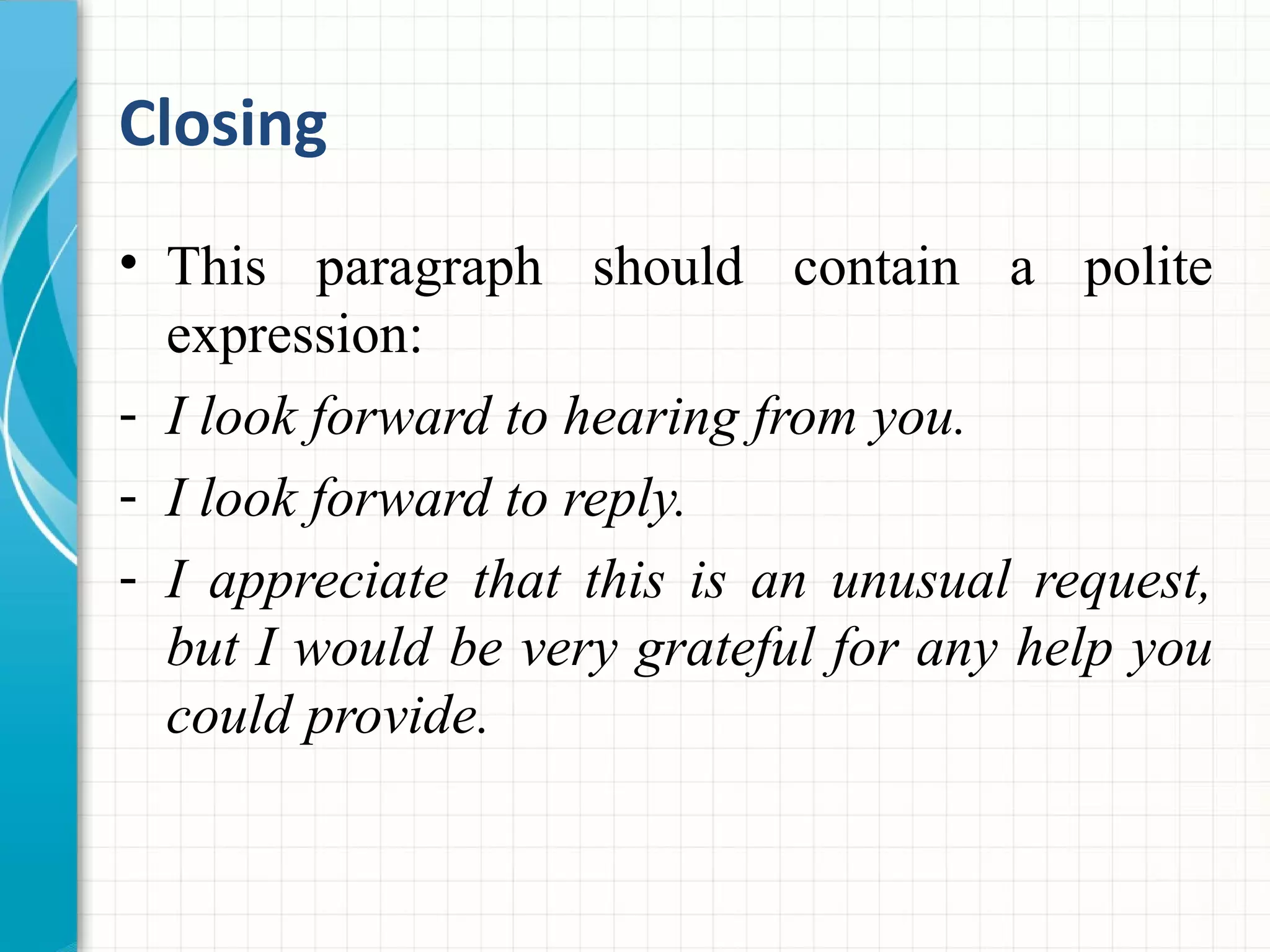 Closing
• This paragraph should contain a polite
expression:
- I look forward to hearing from you.
- I look forward to reply.
- I appreciate that this is an unusual request,
but I would be very grateful for any help you
could provide.
 