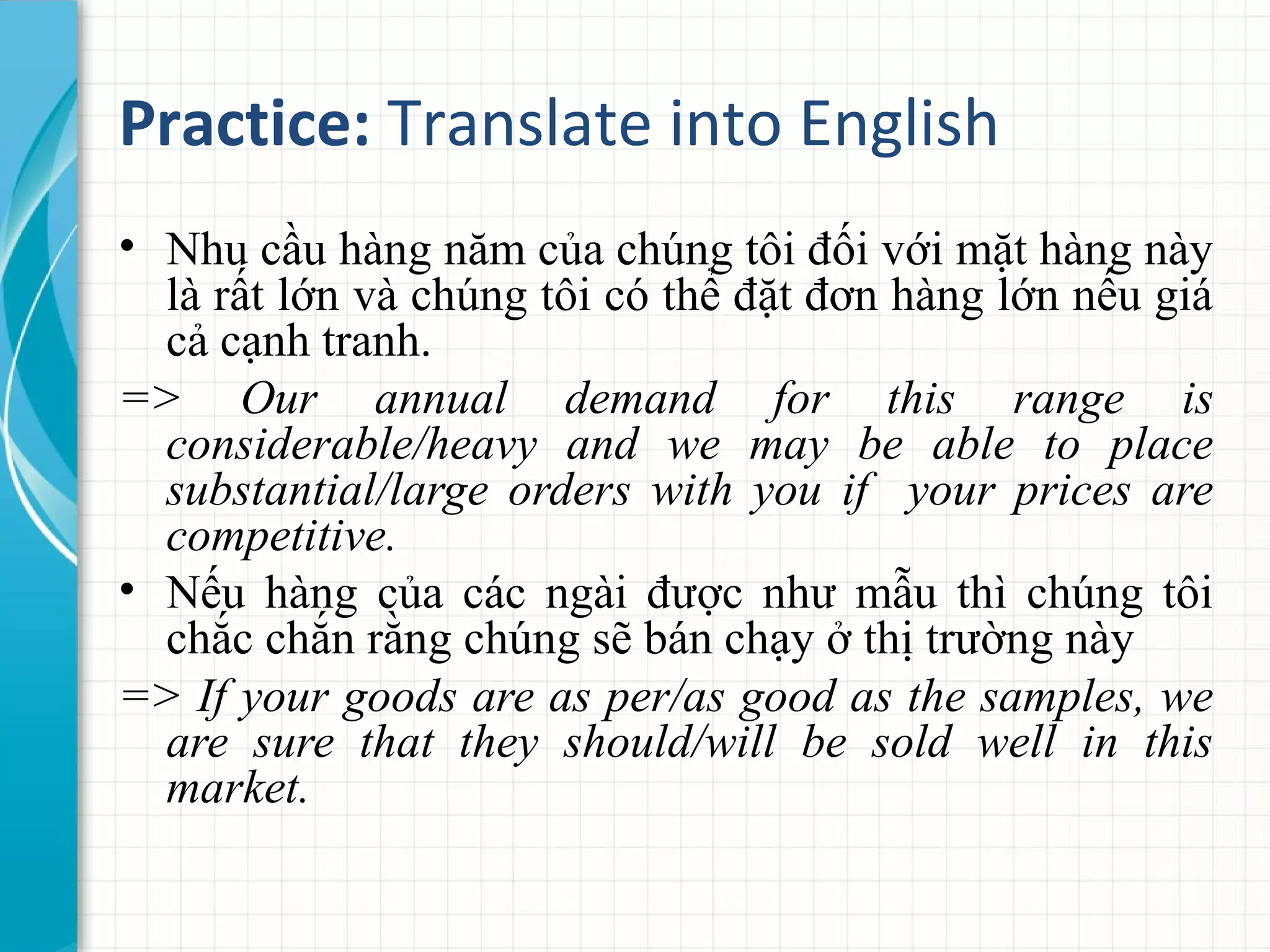 Practice: Translate into English
• Nhu cầu hàng năm của chúng tôi đối với mặt hàng này
là rất lớn và chúng tôi có thể đặt đơn hàng lớn nếu giá
cả cạnh tranh.
=> Our annual demand for this range is
considerable/heavy and we may be able to place
substantial/large orders with you if your prices are
competitive.
• Nếu hàng của các ngài được như mẫu thì chúng tôi
chắc chắn rằng chúng sẽ bán chạy ở thị trường này
=> If your goods are as per/as good as the samples, we
are sure that they should/will be sold well in this
market.
 