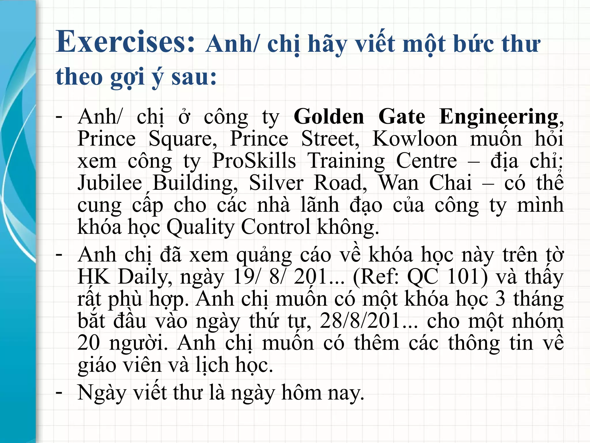 Exercises: Anh/ chị hãy viết một bức thư
theo gợi ý sau:
- Anh/ chị ở công ty Golden Gate Engineering,
Prince Square, Prince Street, Kowloon muốn hỏi
xem công ty ProSkills Training Centre – địa chỉ:
Jubilee Building, Silver Road, Wan Chai – có thể
cung cấp cho các nhà lãnh đạo của công ty mình
khóa học Quality Control không.
- Anh chị đã xem quảng cáo về khóa học này trên tờ
HK Daily, ngày 19/ 8/ 201... (Ref: QC 101) và thấy
rất phù hợp. Anh chị muốn có một khóa học 3 tháng
bắt đầu vào ngày thứ tư, 28/8/201... cho một nhóm
20 người. Anh chị muốn có thêm các thông tin về
giáo viên và lịch học.
- Ngày viết thư là ngày hôm nay.
 