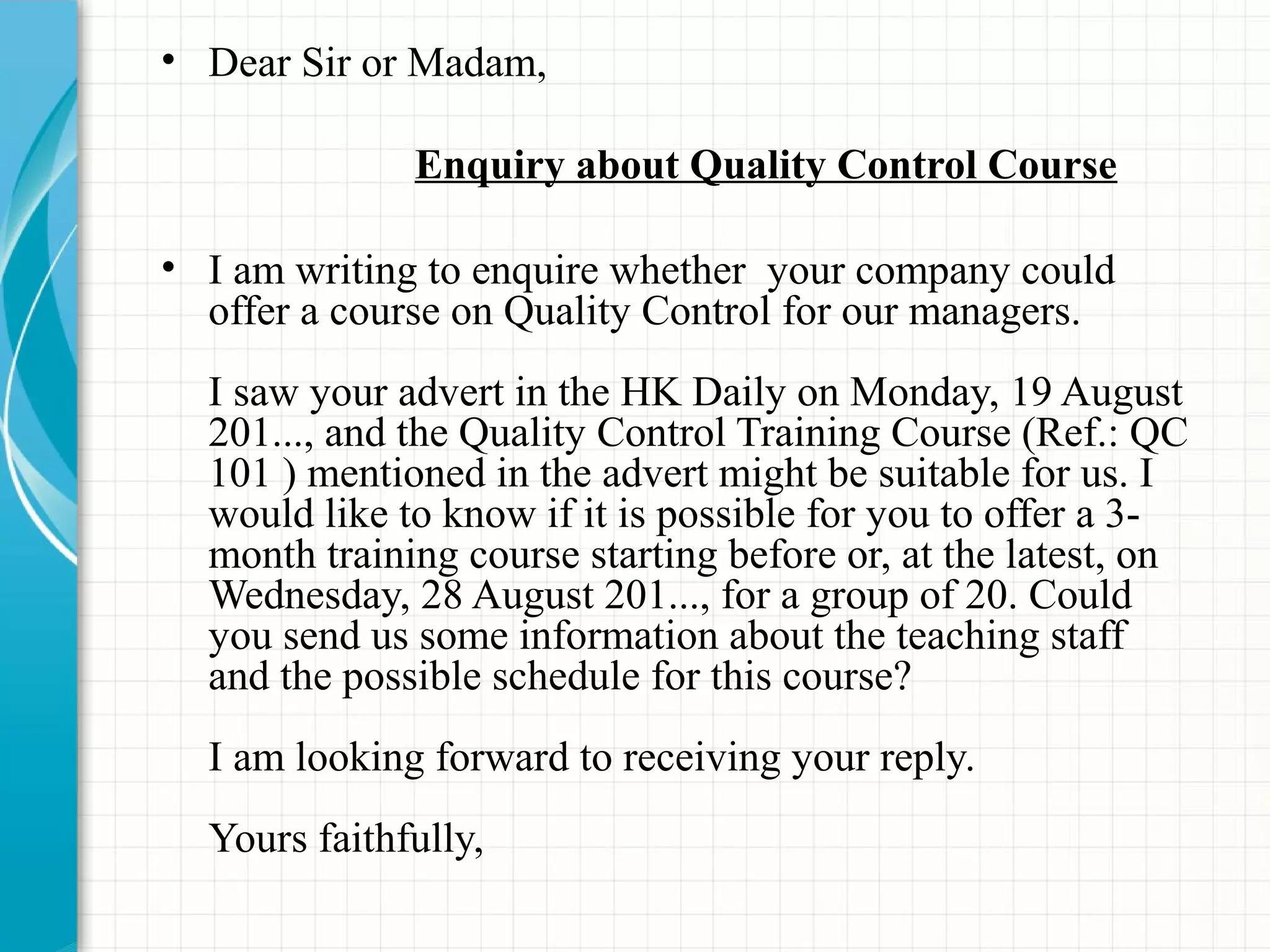 • Dear Sir or Madam,
Enquiry about Quality Control Course
• I am writing to enquire whether your company could
offer a course on Quality Control for our managers.
I saw your advert in the HK Daily on Monday, 19 August
201..., and the Quality Control Training Course (Ref.: QC
101 ) mentioned in the advert might be suitable for us. I
would like to know if it is possible for you to offer a 3-
month training course starting before or, at the latest, on
Wednesday, 28 August 201..., for a group of 20. Could
you send us some information about the teaching staff
and the possible schedule for this course?
I am looking forward to receiving your reply.
Yours faithfully,
 