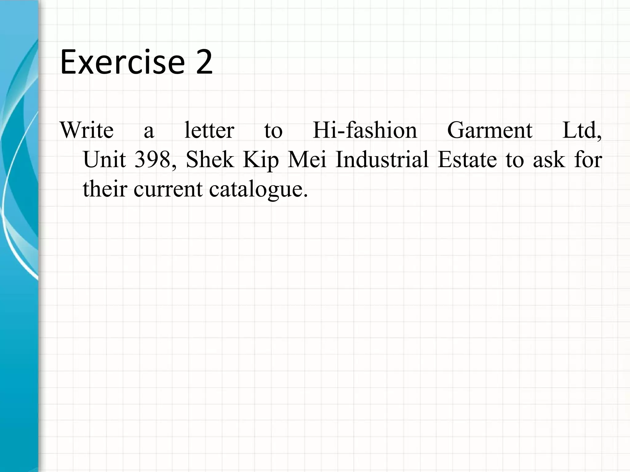 Exercise 2
Write a letter to Hi-fashion Garment Ltd,
Unit 398, Shek Kip Mei Industrial Estate to ask for
their current catalogue.
 
