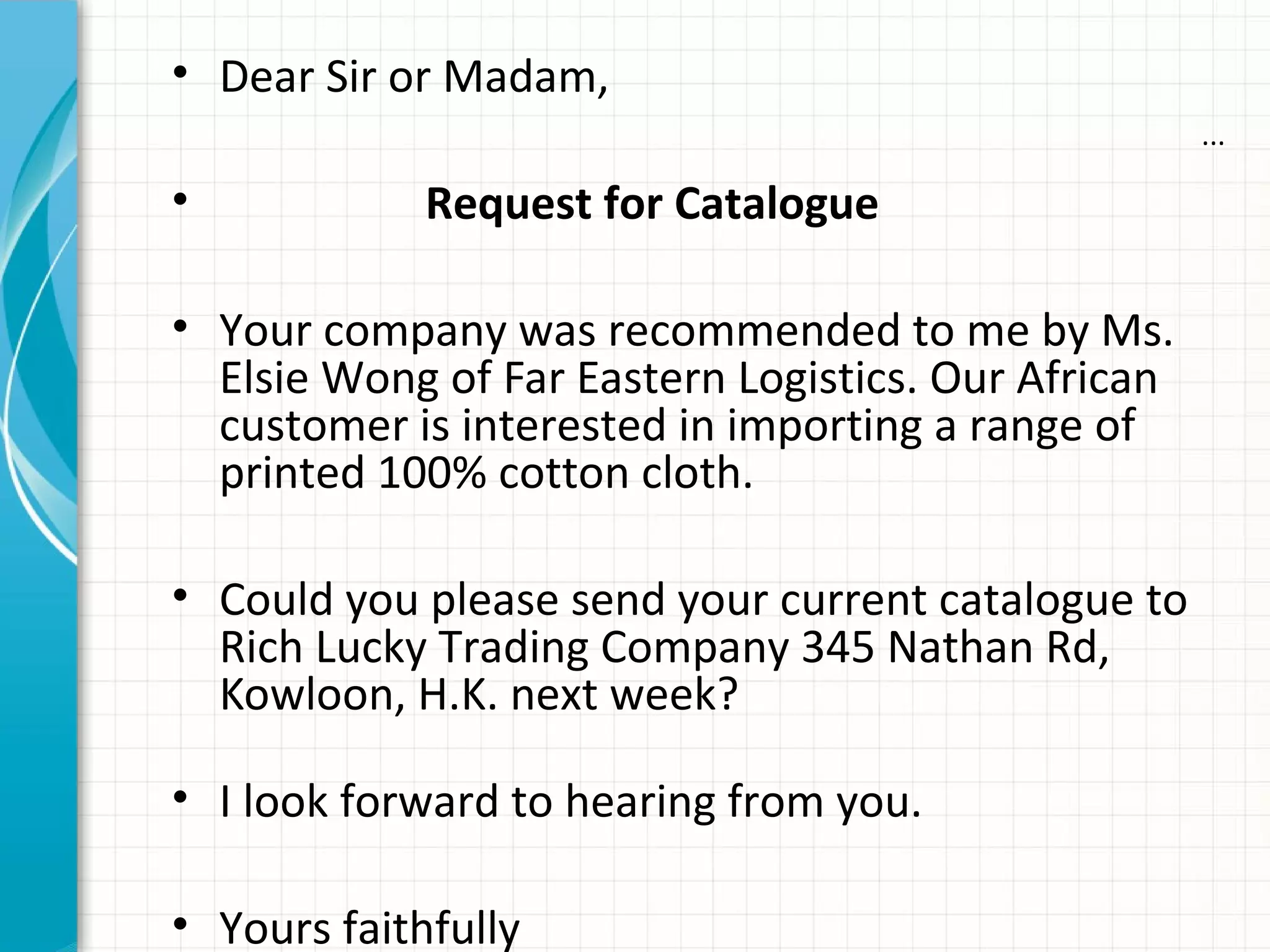 ...
• Dear Sir or Madam,
• Request for Catalogue
• Your company was recommended to me by Ms.
Elsie Wong of Far Eastern Logistics. Our African
customer is interested in importing a range of
printed 100% cotton cloth.
• Could you please send your current catalogue to
Rich Lucky Trading Company 345 Nathan Rd,
Kowloon, H.K. next week?
• I look forward to hearing from you.
• Yours faithfully
 