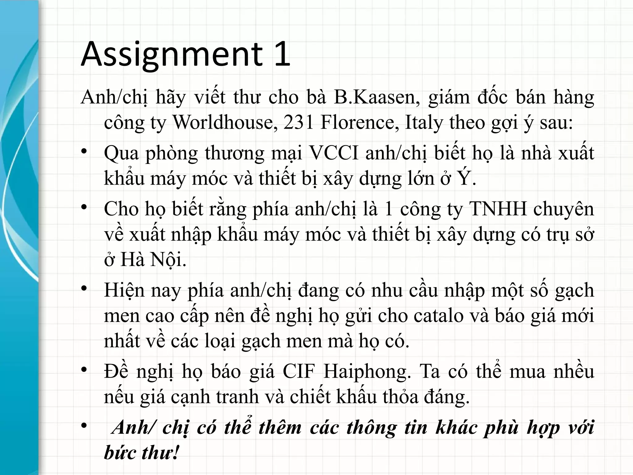 Assignment 1
Anh/chị hãy viết thư cho bà B.Kaasen, giám đốc bán hàng
công ty Worldhouse, 231 Florence, Italy theo gợi ý sau:
• Qua phòng thương mại VCCI anh/chị biết họ là nhà xuất
khẩu máy móc và thiết bị xây dựng lớn ở Ý.
• Cho họ biết rằng phía anh/chị là 1 công ty TNHH chuyên
về xuất nhập khẩu máy móc và thiết bị xây dựng có trụ sở
ở Hà Nội.
• Hiện nay phía anh/chị đang có nhu cầu nhập một số gạch
men cao cấp nên đề nghị họ gửi cho catalo và báo giá mới
nhất về các loại gạch men mà họ có.
• Đề nghị họ báo giá CIF Haiphong. Ta có thể mua nhều
nếu giá cạnh tranh và chiết khấu thỏa đáng.
• Anh/ chị có thể thêm các thông tin khác phù hợp với
bức thư!
 
