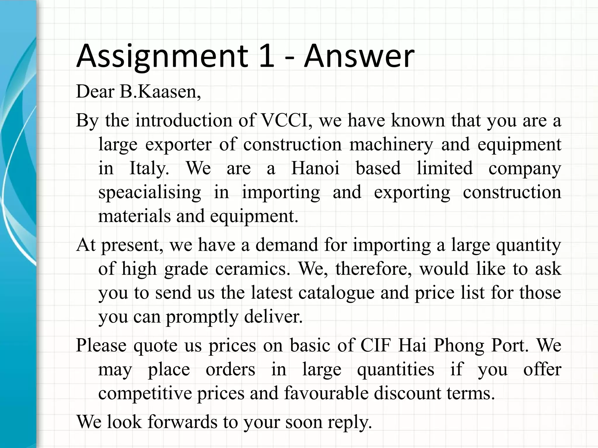 Assignment 1 - Answer
Dear B.Kaasen,
By the introduction of VCCI, we have known that you are a
large exporter of construction machinery and equipment
in Italy. We are a Hanoi based limited company
speacialising in importing and exporting construction
materials and equipment.
At present, we have a demand for importing a large quantity
of high grade ceramics. We, therefore, would like to ask
you to send us the latest catalogue and price list for those
you can promptly deliver.
Please quote us prices on basic of CIF Hai Phong Port. We
may place orders in large quantities if you offer
competitive prices and favourable discount terms.
We look forwards to your soon reply.
 