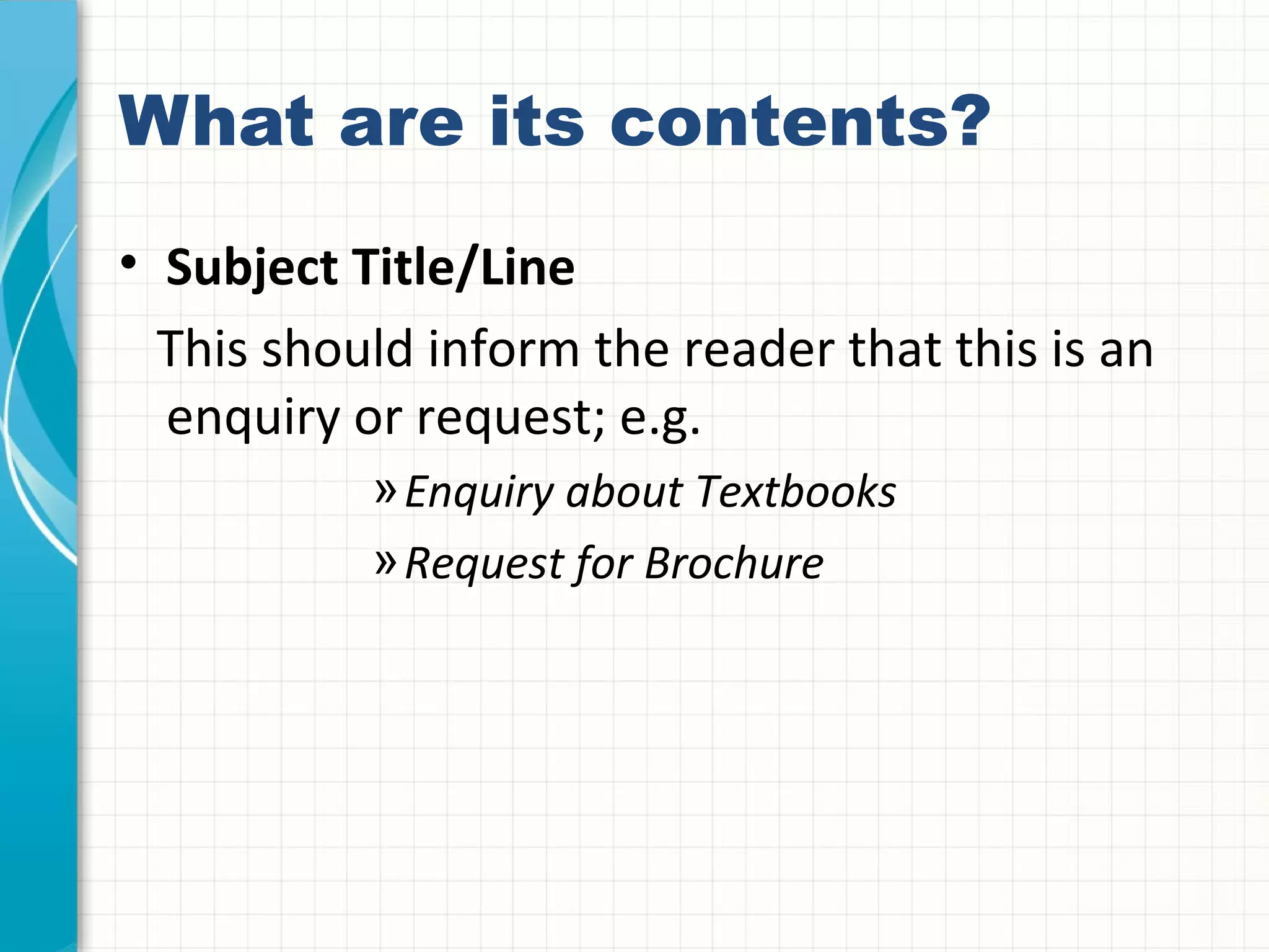 What are its contents?
• Subject Title/Line
This should inform the reader that this is an
enquiry or request; e.g.
»Enquiry about Textbooks
»Request for Brochure
 