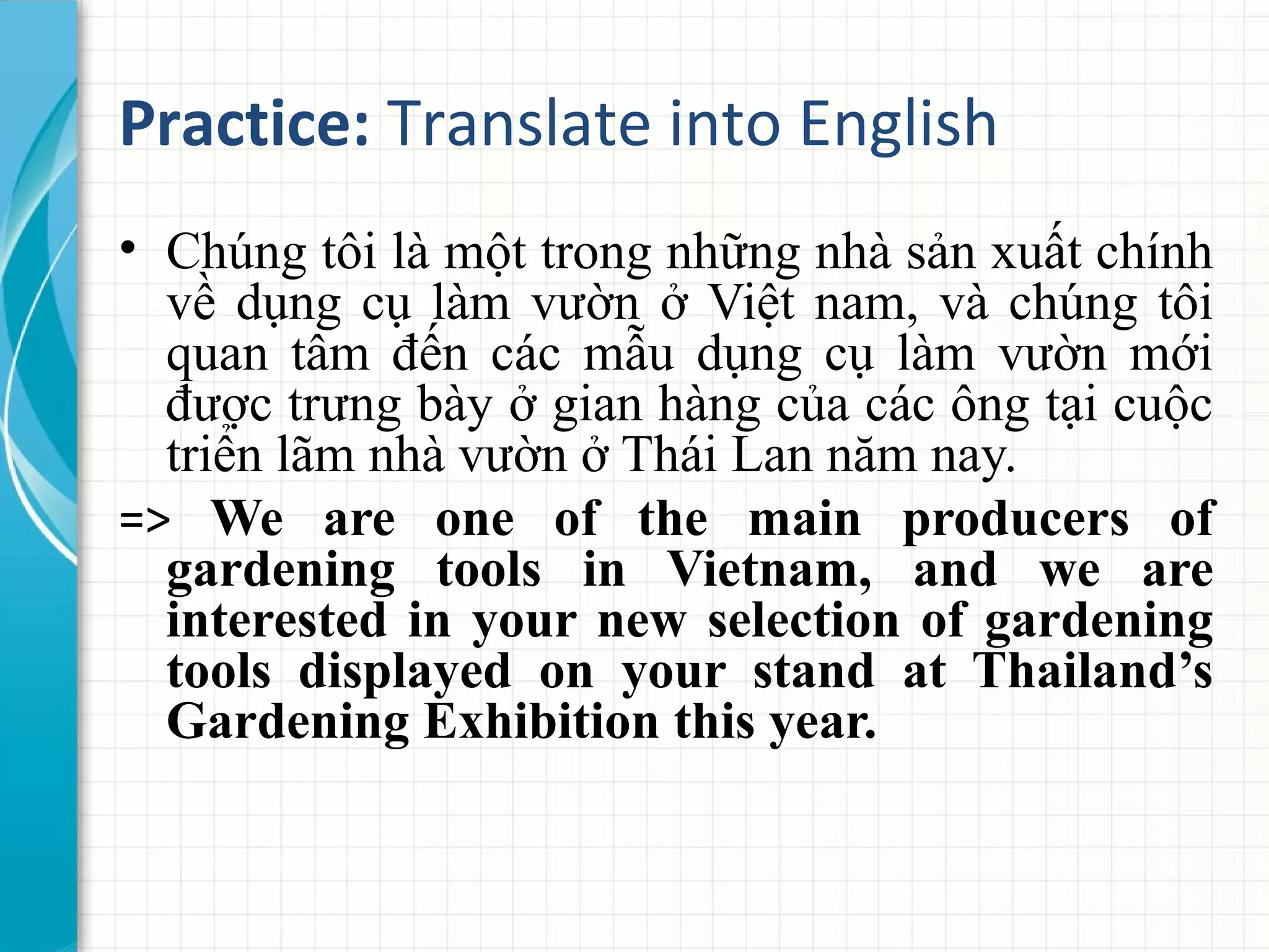 Practice: Translate into English
• Chúng tôi là một trong những nhà sản xuất chính
về dụng cụ làm vườn ở Việt nam, và chúng tôi
quan tâm đến các mẫu dụng cụ làm vườn mới
được trưng bày ở gian hàng của các ông tại cuộc
triển lãm nhà vườn ở Thái Lan năm nay.
=> We are one of the main producers of
gardening tools in Vietnam, and we are
interested in your new selection of gardening
tools displayed on your stand at Thailand’s
Gardening Exhibition this year.
 