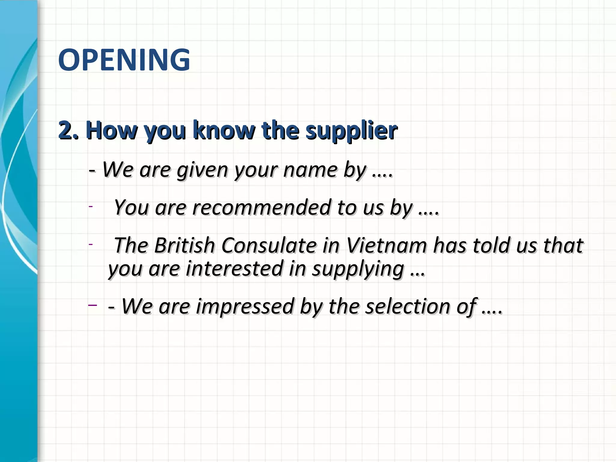 OPENING
2. How you know the supplier2. How you know the supplier
-- We are given your name by ….We are given your name by ….
- You are recommended to us by ….You are recommended to us by ….
- The British Consulate in Vietnam has told us thatThe British Consulate in Vietnam has told us that
you are interested in supplying …you are interested in supplying …
– - We are impressed by the selection of ….- We are impressed by the selection of ….
 