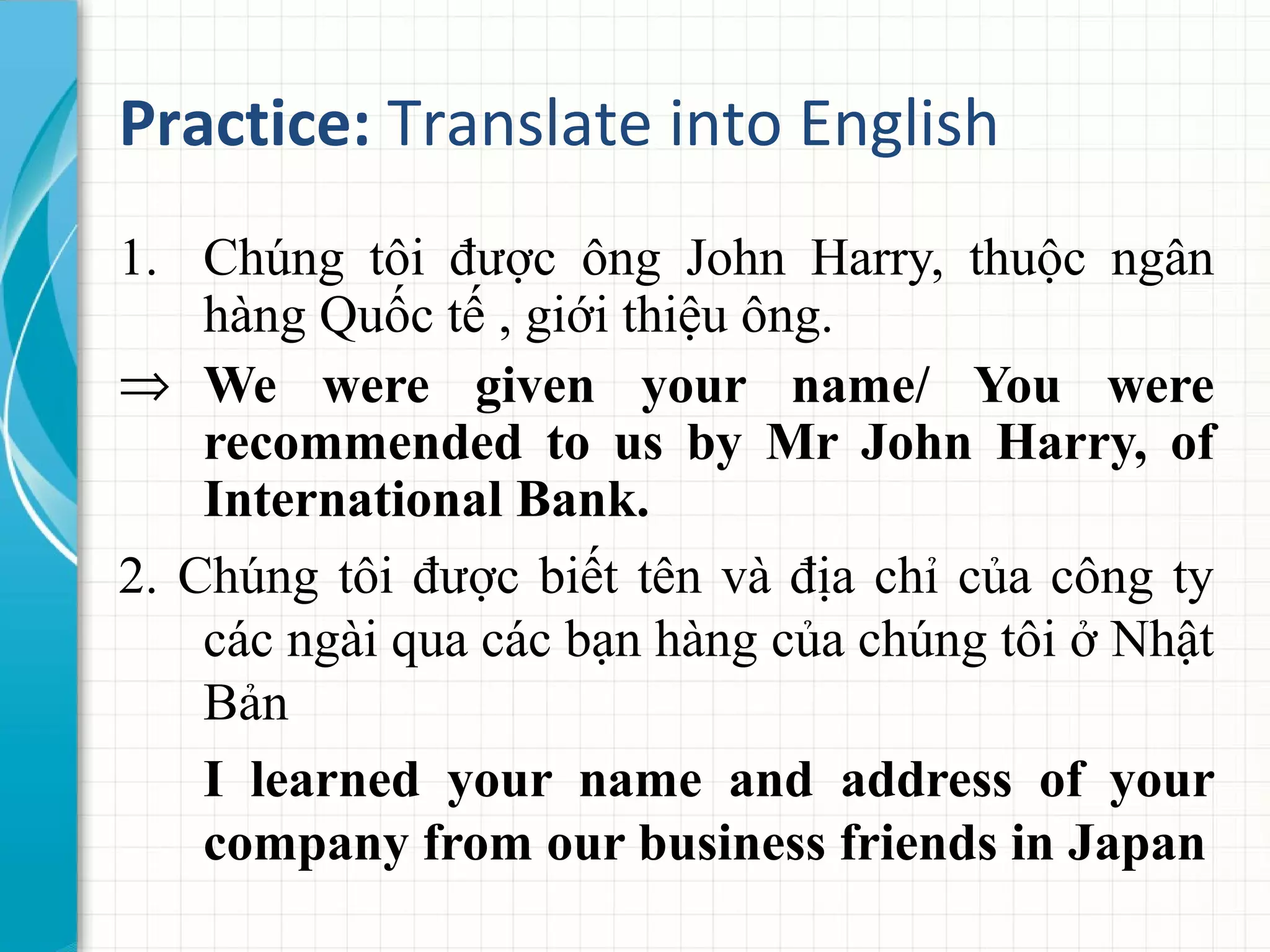 Practice: Translate into English
1. Chúng tôi được ông John Harry, thuộc ngân
hàng Quốc tế , giới thiệu ông.
⇒ We were given your name/ You were
recommended to us by Mr John Harry, of
International Bank.
2. Chúng tôi được biết tên và địa chỉ của công ty
các ngài qua các bạn hàng của chúng tôi ở Nhật
Bản
I learned your name and address of your
company from our business friends in Japan
 