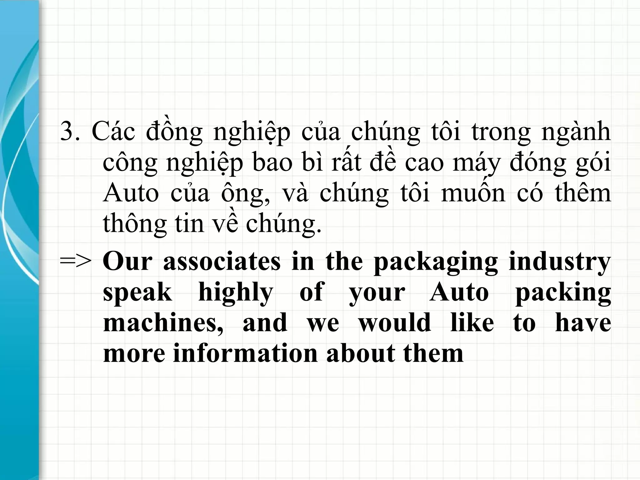 3. Các đồng nghiệp của chúng tôi trong ngành
công nghiệp bao bì rất đề cao máy đóng gói
Auto của ông, và chúng tôi muốn có thêm
thông tin về chúng.
=> Our associates in the packaging industry
speak highly of your Auto packing
machines, and we would like to have
more information about them
 