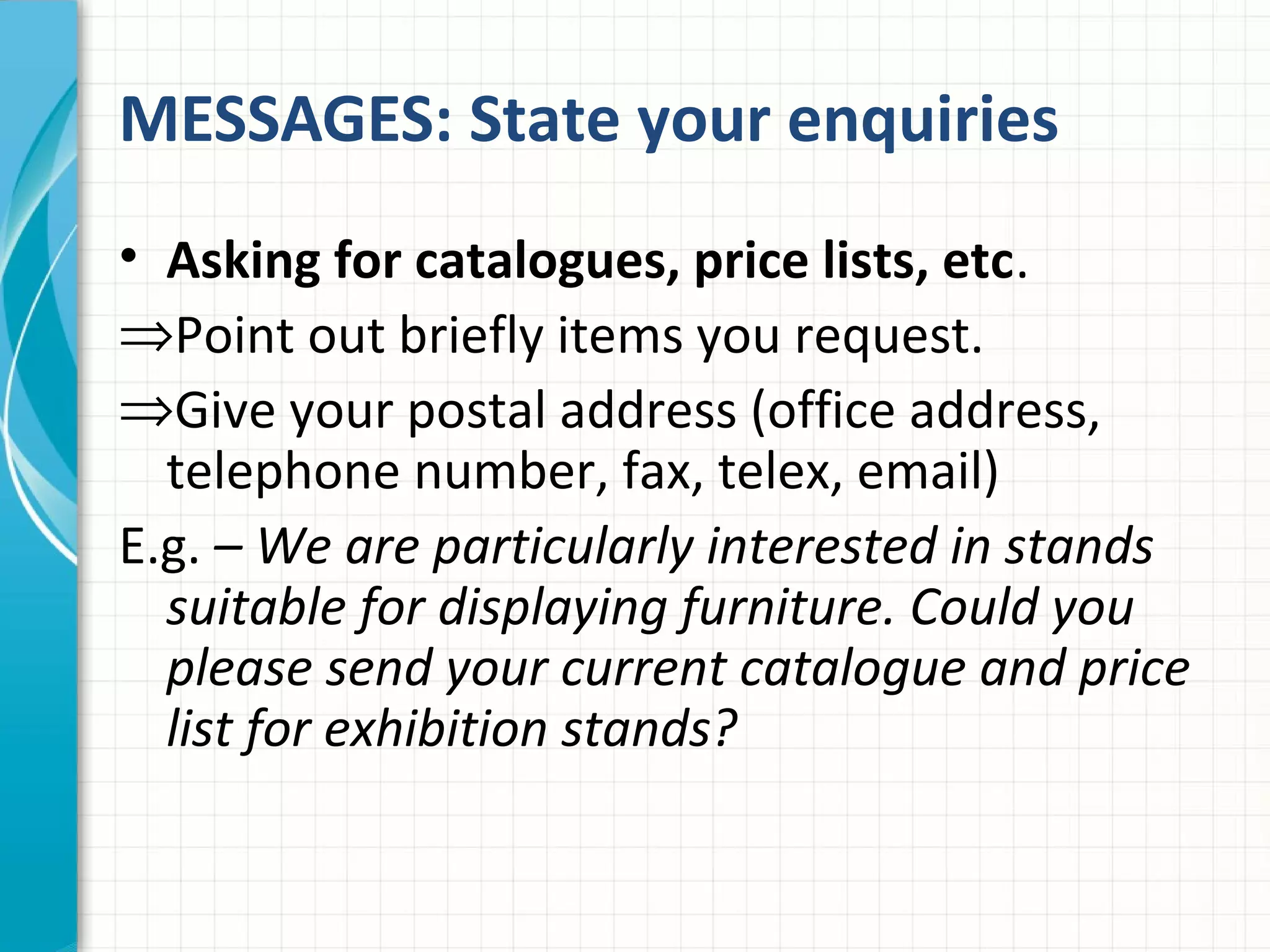 MESSAGES: State your enquiries
• Asking for catalogues, price lists, etc.
⇒Point out briefly items you request.
⇒Give your postal address (office address,
telephone number, fax, telex, email)
E.g. – We are particularly interested in stands
suitable for displaying furniture. Could you
please send your current catalogue and price
list for exhibition stands?
 